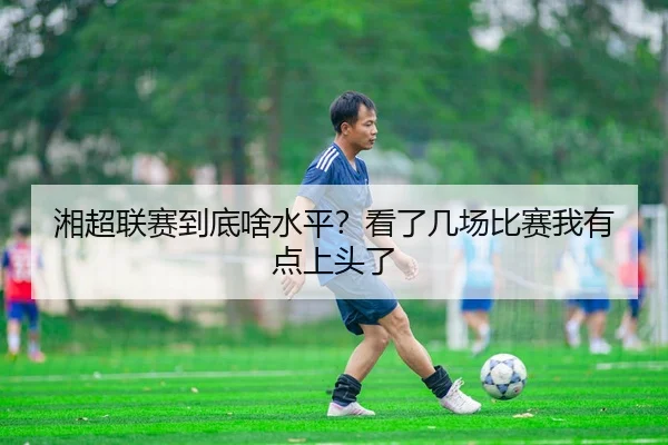 湘超联赛到底啥水平？看了几场比赛我有点上头了（kaiyun）
