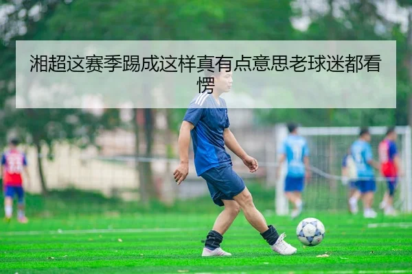 湘超这赛季踢成这样真有点意思老球迷都看愣 - kaiyun