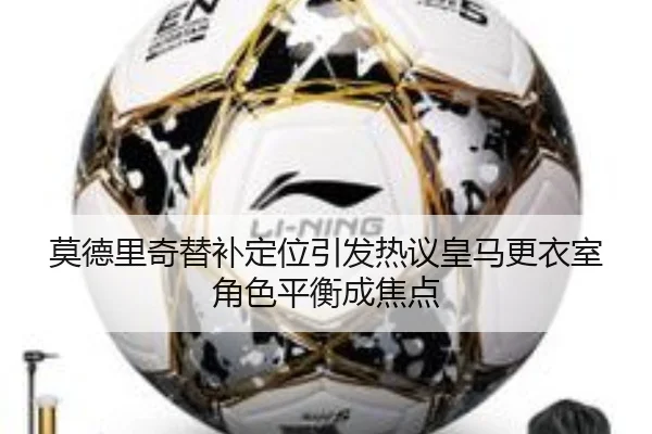 莫德里奇替补定位引发热议皇马更衣室角色平衡成焦点（kaiyun）