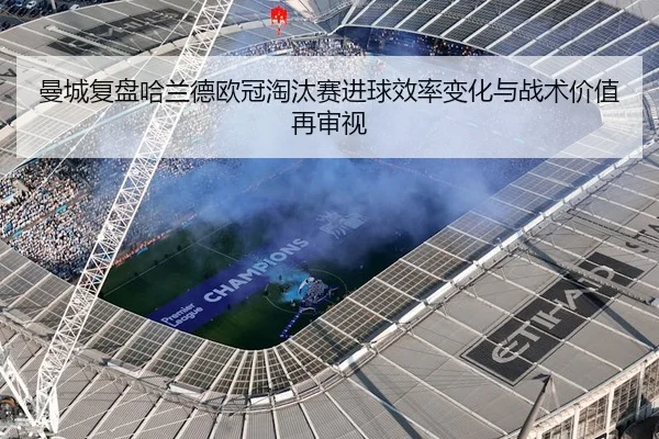 曼城复盘哈兰德欧冠淘汰赛进球效率变化与战术价值再审视（kaiyun）
