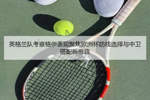 英格兰队考察格伊表现聚焦欧洲杯防线选择与中卫搭配新思路（kaiyun）