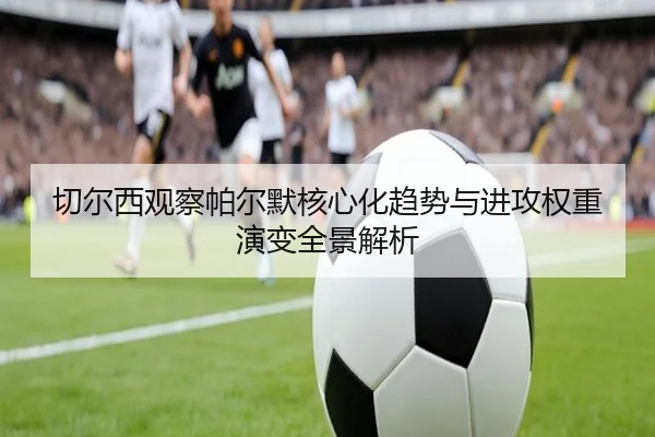 切尔西观察帕尔默核心化趋势与进攻权重演变全景解析（kaiyun）